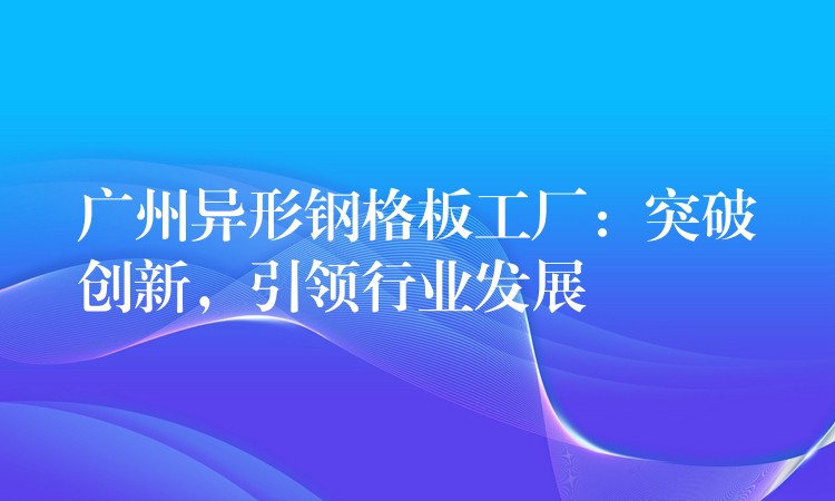 广州异形钢格板工厂:突破创新,引领行业发展 广州异形钢格板工厂:突破创新,引领行业发展