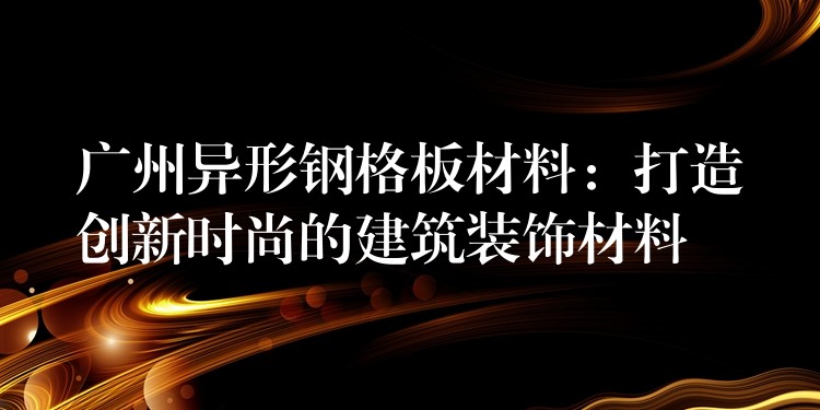 广州异形钢格板材料:打造创新时尚的建筑装饰材料 广州异形钢格板材料:打造创新时尚的建筑装饰材料
