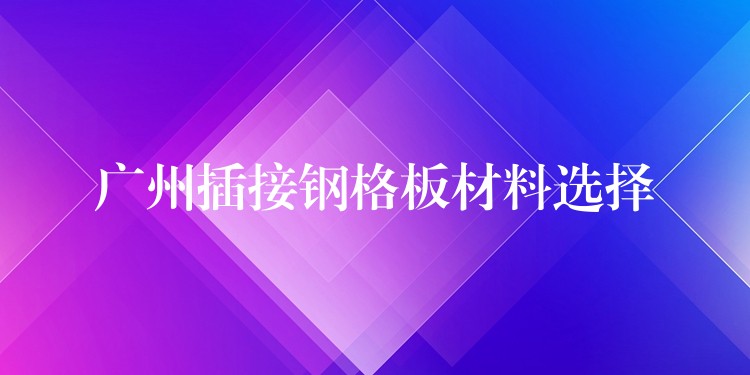 广州插接钢格板材料选择 广州插接钢格板材料选择