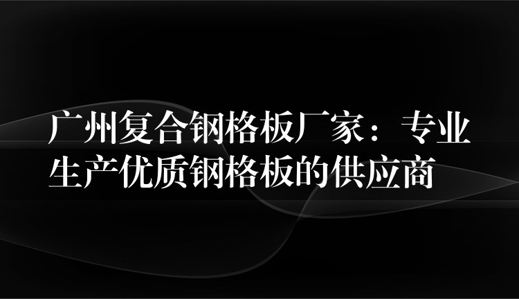 广州复合钢格板厂家:专业生产优质钢格板的供应商 广州复合钢格板厂家:专业生产优质钢格板的供应商