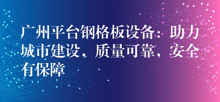 广州平台钢格板设备:助力城市建设,质量可靠,安全有保障 广州平台钢格板设备:助力城市建设,质量可靠,安全有保障