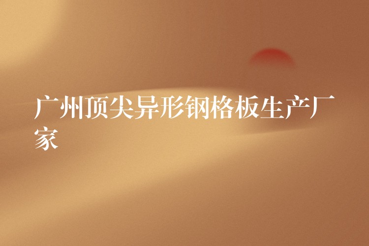广州顶尖异形钢格板生产厂家 广州顶尖异形钢格板生产厂家