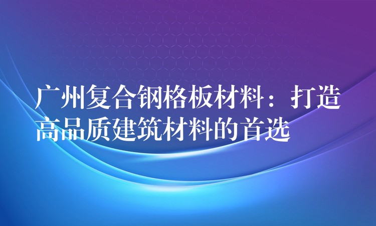 广州复合钢格板材料：打造高品质建筑材料的首选