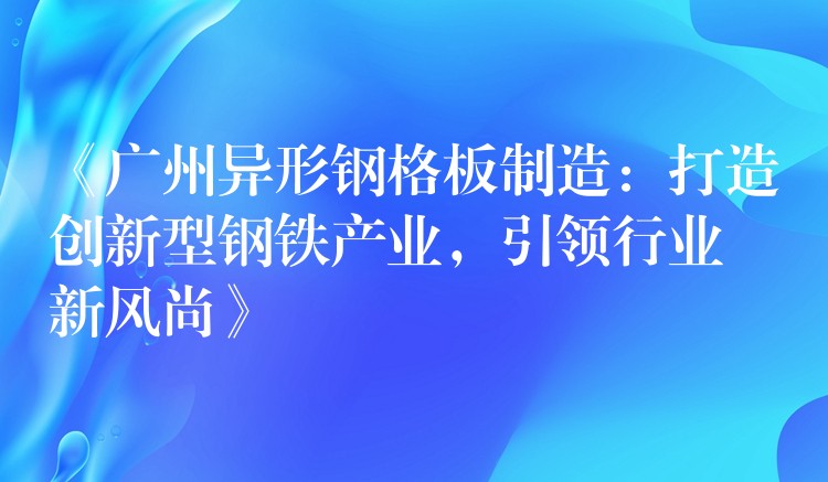 《广州异形钢格板制造:打造创新型钢铁产业,引领行业新风尚》 《广州异形钢格板制造:打造创新型钢铁产业,引领行业新风尚》
