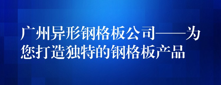 广州异形钢格板公司——为您打造独特的钢格板产品 广州异形钢格板公司——为您打造独特的钢格板产品