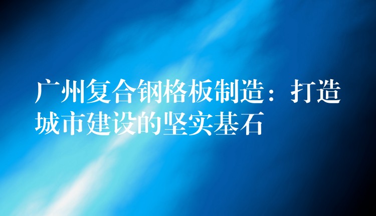 广州复合钢格板制造:打造城市建设的坚实基石 广州复合钢格板制造:打造城市建设的坚实基石