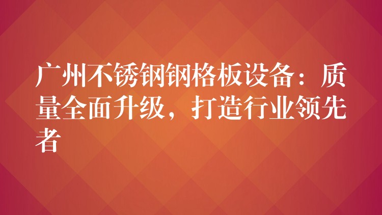 广州不锈钢钢格板设备:质量全面升级,打造行业领先者 广州不锈钢钢格板设备:质量全面升级,打造行业领先者
