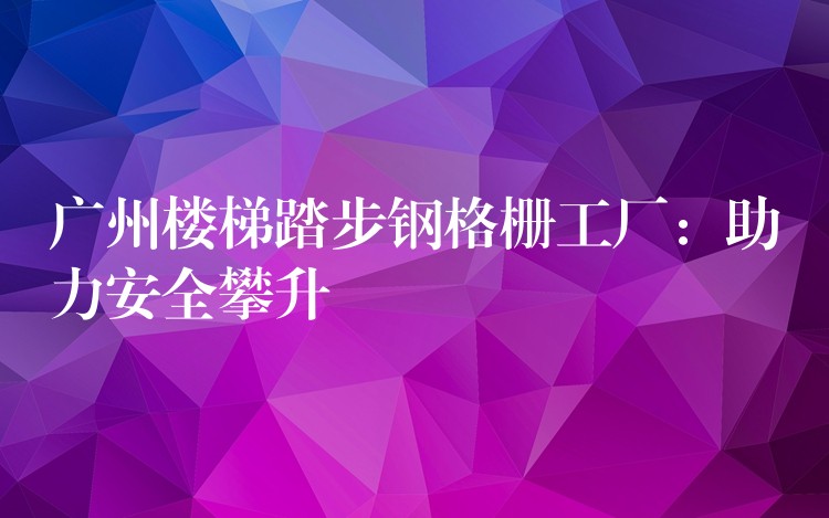 广州楼梯踏步钢格栅工厂:助力安全攀升 广州楼梯踏步钢格栅工厂:助力安全攀升