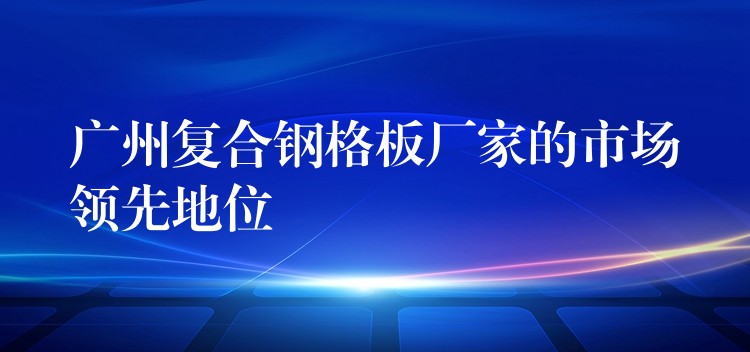 广州复合钢格板厂家的市场领先地位 广州复合钢格板厂家的市场领先地位