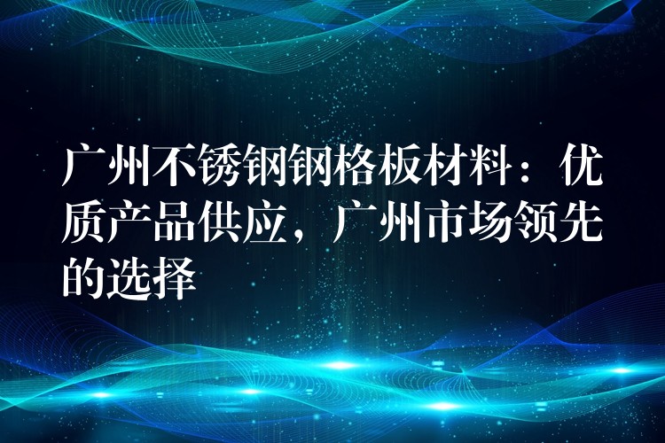 广州不锈钢钢格板材料:优质产品供应,广州市场领先的选择 广州不锈钢钢格板材料:优质产品供应,广州市场领先的选择