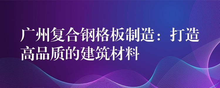 广州复合钢格板制造:打造高品质的建筑材料 广州复合钢格板制造:打造高品质的建筑材料