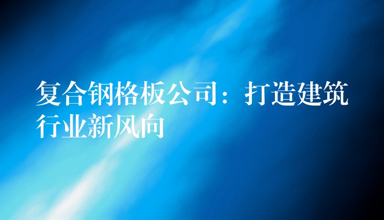 复合钢格板公司:打造建筑行业新风向 复合钢格板公司:打造建筑行业新风向