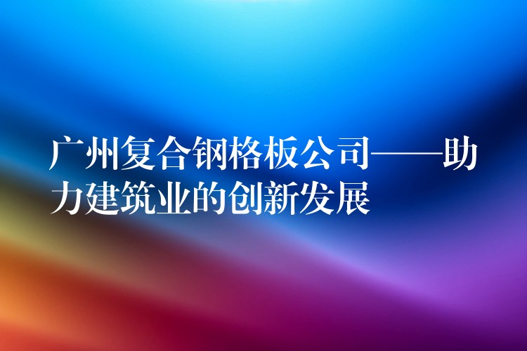 广州复合钢格板公司——助力建筑业的创新发展 广州复合钢格板公司——助力建筑业的创新发展