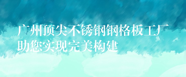 广州顶尖不锈钢钢格板工厂助您实现完美构建 广州顶尖不锈钢钢格板工厂助您实现完美构建