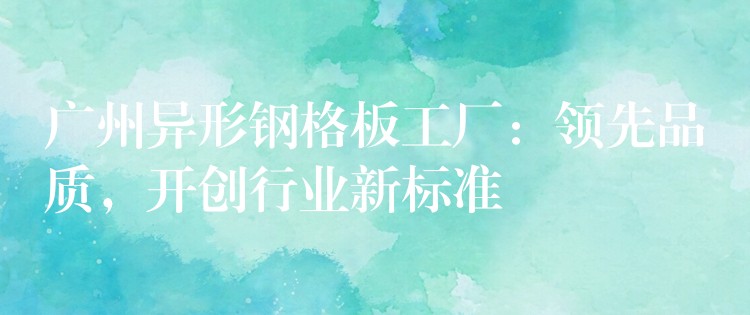 广州异形钢格板工厂:领先品质,开创行业新标准 广州异形钢格板工厂:领先品质,开创行业新标准