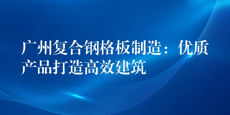 广州复合钢格板制造:优质产品打造高效建筑 广州复合钢格板制造:优质产品打造高效建筑