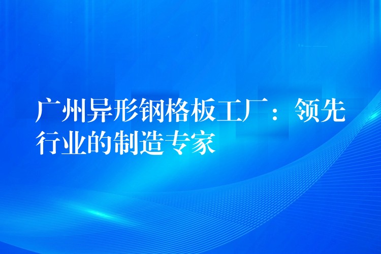 广州异形钢格板工厂:领先行业的制造专家 广州异形钢格板工厂:领先行业的制造专家