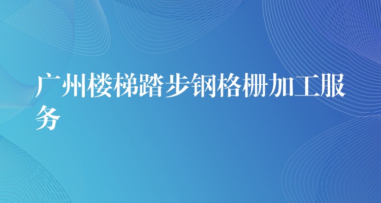 广州楼梯踏步钢格栅加工服务 广州楼梯踏步钢格栅加工服务