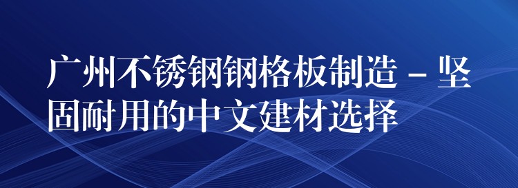 广州不锈钢钢格板制造 – 坚固耐用的中文建材选择 广州不锈钢钢格板制造 – 坚固耐用的中文建材选择