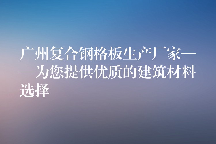 广州复合钢格板生产厂家——为您提供优质的建筑材料选择 广州复合钢格板生产厂家——为您提供优质的建筑材料选择