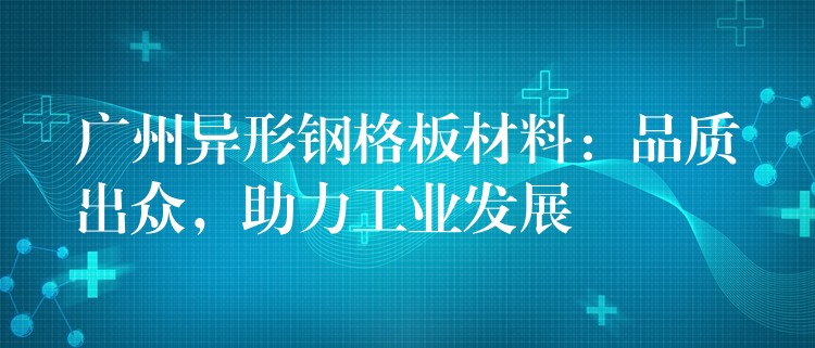 广州异形钢格板材料:品质出众,助力工业发展 广州异形钢格板材料:品质出众,助力工业发展