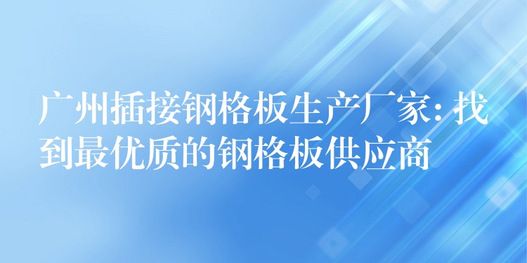 广州插接钢格板生产厂家: 找到最优质的钢格板供应商 广州插接钢格板生产厂家: 找到最优质的钢格板供应商