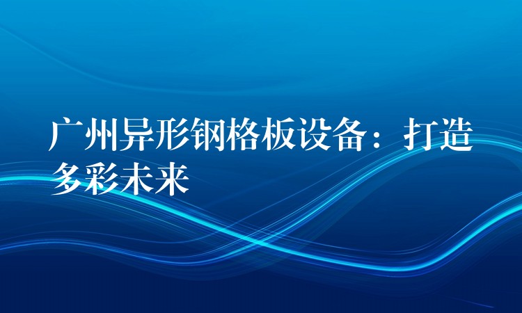 广州异形钢格板设备:打造多彩未来 广州异形钢格板设备:打造多彩未来