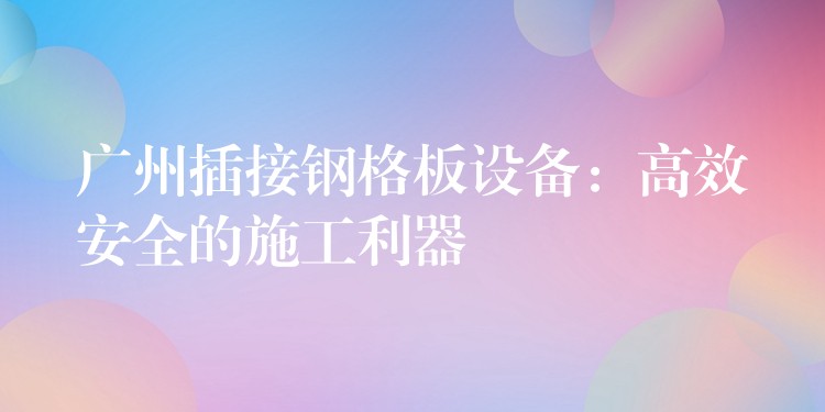 广州插接钢格板设备:高效安全的施工利器 广州插接钢格板设备:高效安全的施工利器