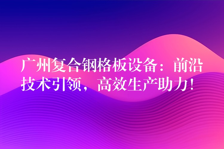 广州复合钢格板设备:前沿技术引领,高效生产助力! 广州复合钢格板设备:前沿技术引领,高效生产助力!