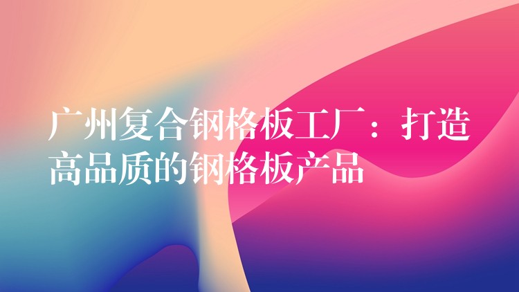 广州复合钢格板工厂:打造高品质的钢格板产品 广州复合钢格板工厂:打造高品质的钢格板产品