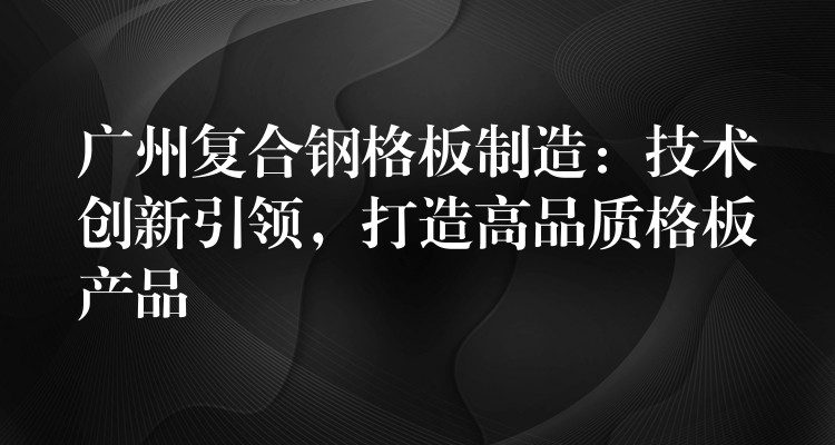 广州复合钢格板制造:技术创新引领,打造高品质格板产品 广州复合钢格板制造:技术创新引领,打造高品质格板产品