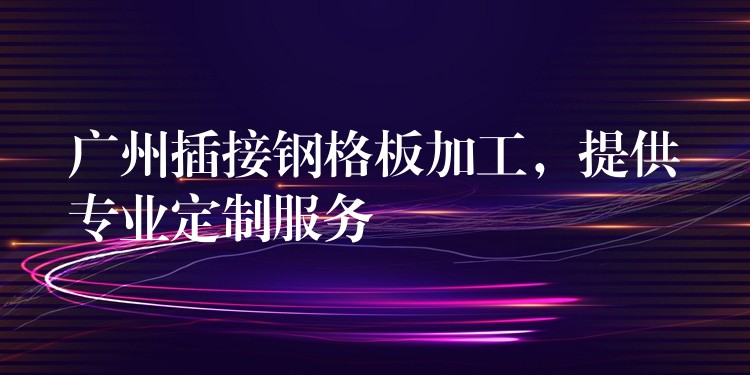 广州插接钢格板加工,提供专业定制服务 广州插接钢格板加工,提供专业定制服务
