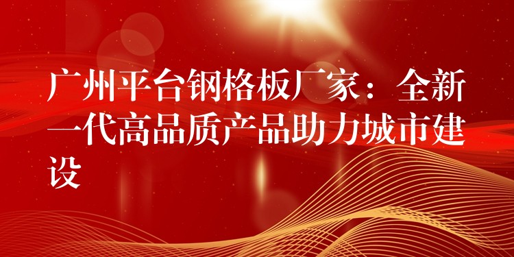广州平台钢格板厂家:全新一代高品质产品助力城市建设 广州平台钢格板厂家:全新一代高品质产品助力城市建设