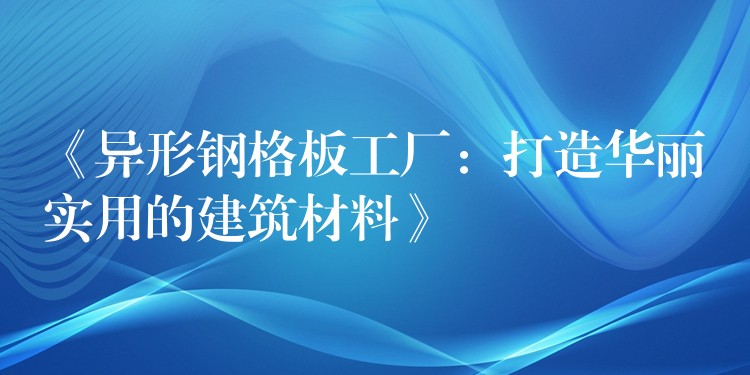 《异形钢格板工厂:打造华丽实用的建筑材料》 《异形钢格板工厂:打造华丽实用的建筑材料》