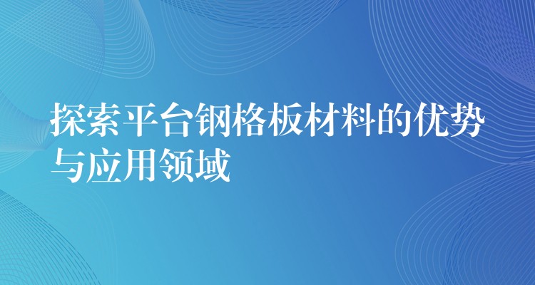 探索平台钢格板材料的优势与应用领域 探索平台钢格板材料的优势与应用领域