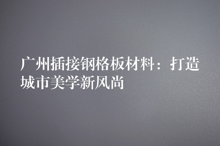 广州插接钢格板材料:打造城市美学新风尚 广州插接钢格板材料:打造城市美学新风尚