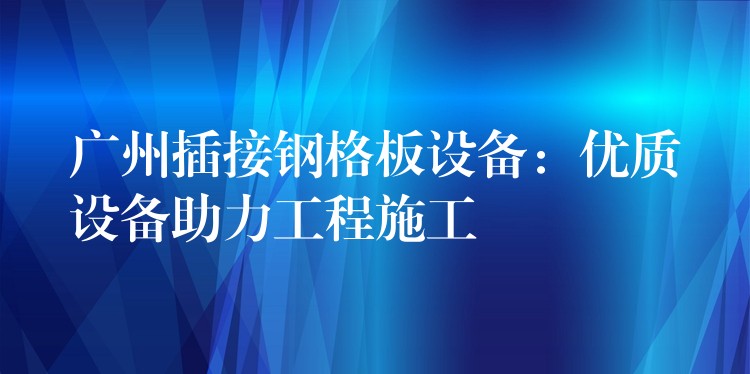 广州插接钢格板设备:优质设备助力工程施工 广州插接钢格板设备:优质设备助力工程施工