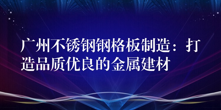 广州不锈钢钢格板制造:打造品质优良的金属建材 广州不锈钢钢格板制造:打造品质优良的金属建材