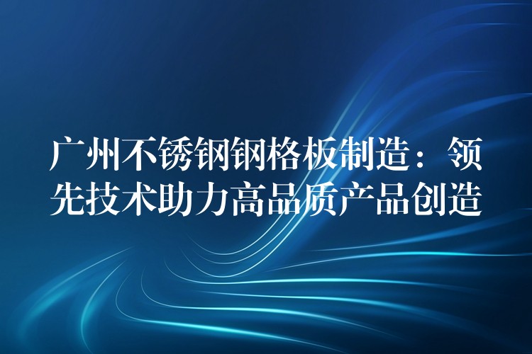 广州不锈钢钢格板制造:领先技术助力高品质产品创造 广州不锈钢钢格板制造:领先技术助力高品质产品创造