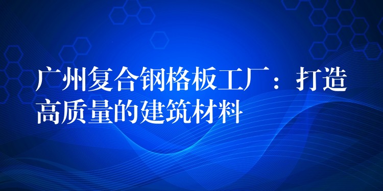广州复合钢格板工厂:打造高质量的建筑材料 广州复合钢格板工厂:打造高质量的建筑材料