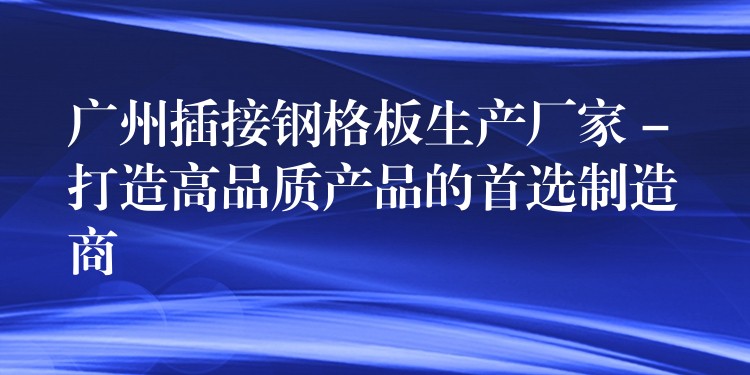 广州插接钢格板生产厂家 – 打造高品质产品的首选制造商 广州插接钢格板生产厂家 – 打造高品质产品的首选制造商