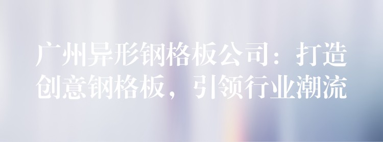 广州异形钢格板公司:打造创意钢格板,引领行业潮流 广州异形钢格板公司:打造创意钢格板,引领行业潮流