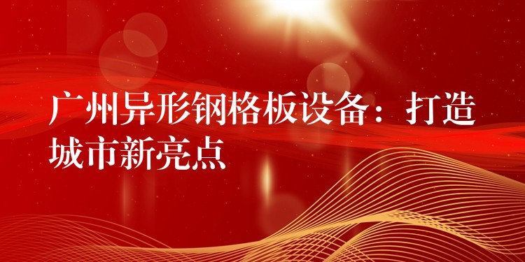 广州异形钢格板设备:打造城市新亮点 广州异形钢格板设备:打造城市新亮点