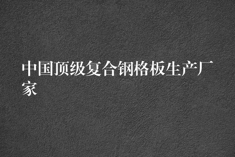 中国顶级复合钢格板生产厂家 中国顶级复合钢格板生产厂家