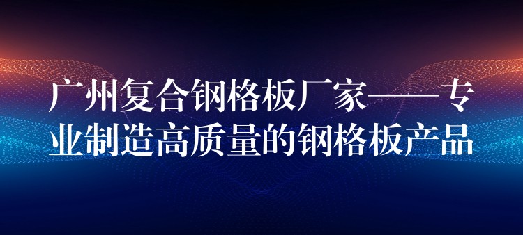 广州复合钢格板厂家——专业制造高质量的钢格板产品 广州复合钢格板厂家——专业制造高质量的钢格板产品