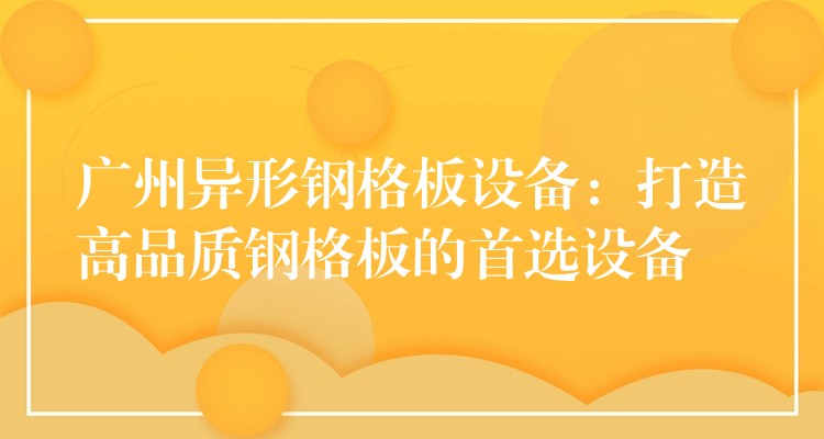 广州异形钢格板设备:打造高品质钢格板的首选设备 广州异形钢格板设备:打造高品质钢格板的首选设备