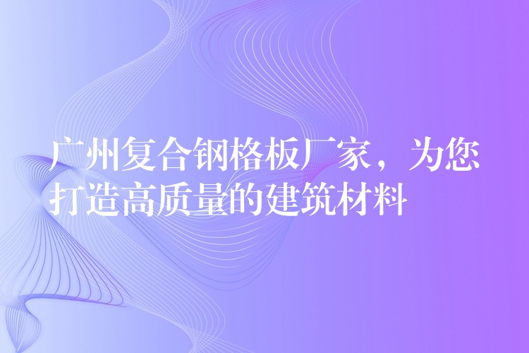 广州复合钢格板厂家,为您打造高质量的建筑材料 广州复合钢格板厂家,为您打造高质量的建筑材料