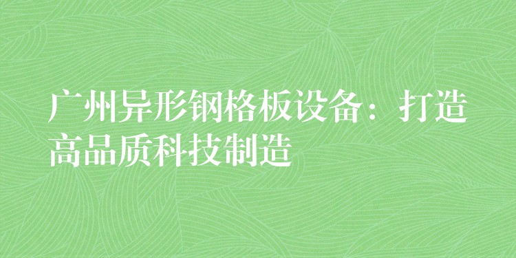 广州异形钢格板设备:打造高品质科技制造 广州异形钢格板设备:打造高品质科技制造