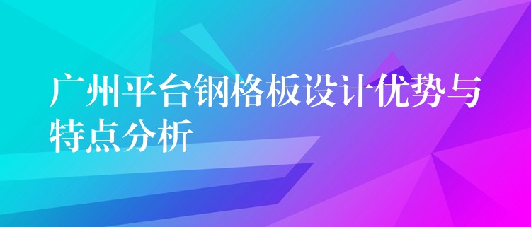 广州平台钢格板设计优势与特点分析 广州平台钢格板设计优势与特点分析