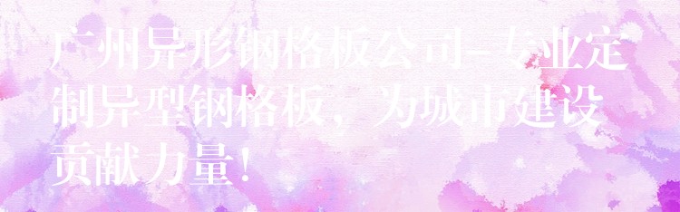 广州异形钢格板公司-专业定制异型钢格板,为城市建设贡献力量! 广州异形钢格板公司-专业定制异型钢格板,为城市建设贡献力量!